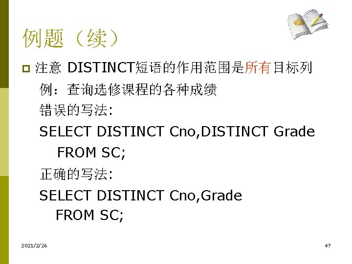 例题(续) p 注意 DISTINCT短语的作用范围是所有目标列 例:查询选修课程的各种成绩 错误的写法: SELECT DISTINCT Cno, DISTINCT Grade FROM SC; 正确的写法: 例题(续) p 注意 DISTINCT短语的作用范围是所有目标列 例:查询选修课程的各种成绩 错误的写法: SELECT DISTINCT Cno, DISTINCT Grade FROM SC; 正确的写法: