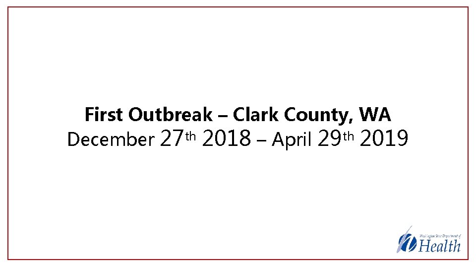First Outbreak – Clark County, WA December 27 th 2018 – April 29 th