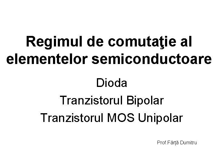 Regimul de comutaţie al elementelor semiconductoare Dioda Tranzistorul Bipolar Tranzistorul MOS Unipolar Prof. Fârță