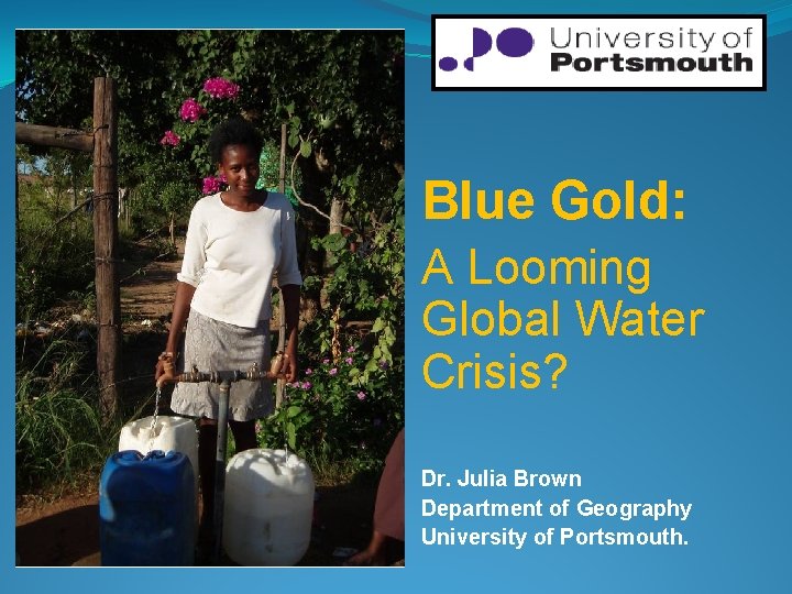 Blue Gold: A Looming Global Water Crisis? Dr. Julia Brown Department of Geography University