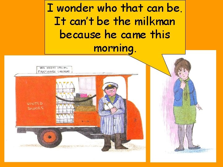 I wonder who that can be. It can’t be the milkman because he came