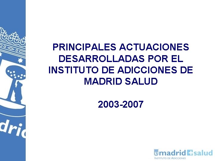 PRINCIPALES ACTUACIONES DESARROLLADAS POR EL INSTITUTO DE ADICCIONES DE MADRID SALUD 2003 -2007 PRINCIPALES ACTUACIONES DESARROLLADAS POR EL INSTITUTO DE ADICCIONES DE MADRID SALUD 2003 -2007