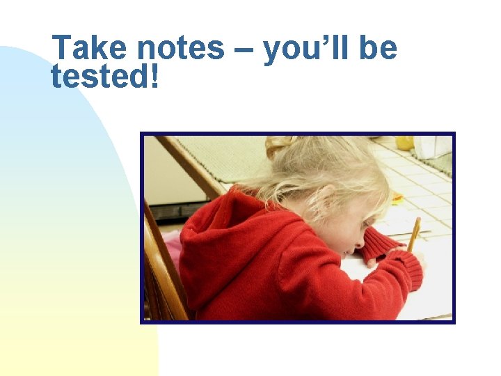 Take notes – you’ll be tested! 