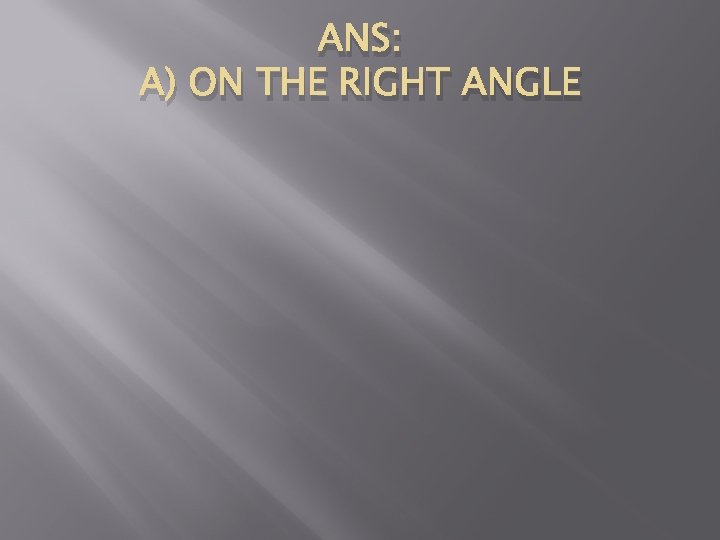 ANS: A) ON THE RIGHT ANGLE 