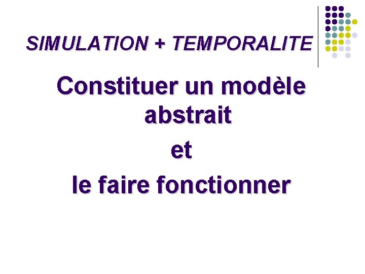SIMULATION + TEMPORALITE Constituer un modèle abstrait et le faire fonctionner SIMULATION + TEMPORALITE Constituer un modèle abstrait et le faire fonctionner