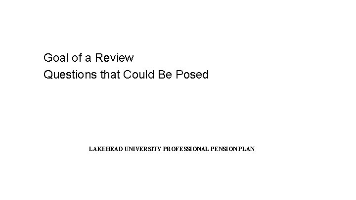 Goal of a Review Questions that Could Be Posed LAKEHEAD UNIVERSITY PROFESSIONAL PENSION PLAN Goal of a Review Questions that Could Be Posed LAKEHEAD UNIVERSITY PROFESSIONAL PENSION PLAN