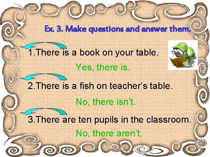 Ex. 3. Make questions and answer them. 1. There is a book on your