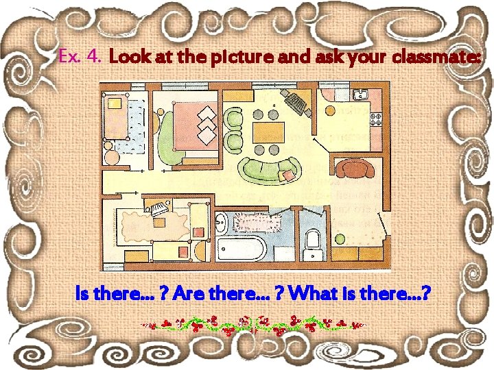 Ex. 4. Look at the picture and ask your classmate: Is there… ? Are