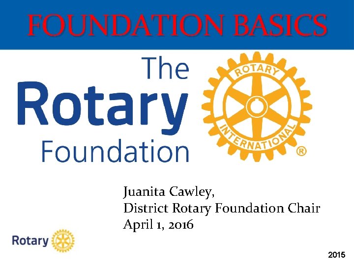FOUNDATION BASICS Juanita Cawley, District Rotary Foundation Chair April 1, 2016 2015 