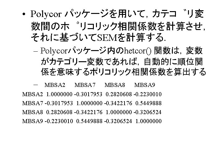  • Polycor パッケージを用いて，カテコ リ変 数間のホ リコリック相関係数を計算させ， それに基づいてSEMを計算する． – Polycorパッケージ内のhetcor() 関数は，変数 がカテゴリー変数であれば，自動的に順位関 係を意味するポリコリック相関係数を算出する –