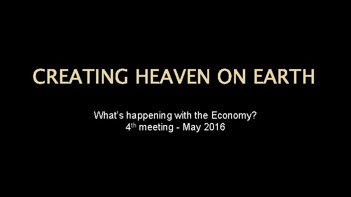 CREATING HEAVEN ON EARTH What’s happening with the Economy? 4 th meeting - May