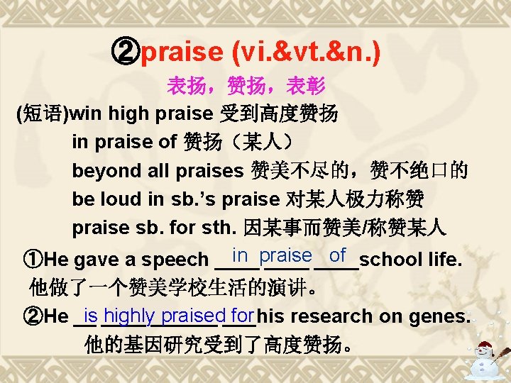 ②praise (vi. &vt. &n. ) 表扬,赞扬,表彰 (短语)win high praise 受到高度赞扬 in praise of 赞扬(某人) ②praise (vi. &vt. &n. ) 表扬,赞扬,表彰 (短语)win high praise 受到高度赞扬 in praise of 赞扬(某人)