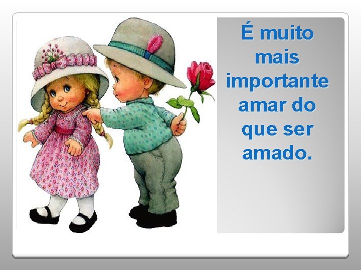 . É muito mais importante amar do que ser amado. 