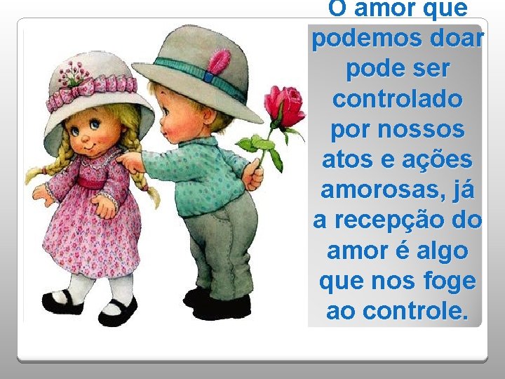 O amor que podemos doar pode ser controlado por nossos atos e ações amorosas,