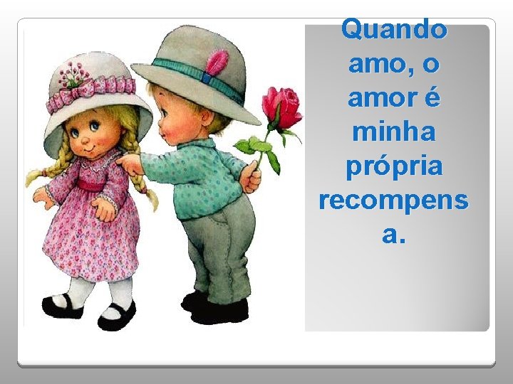 Quando amo, o amor é minha própria recompens a. 