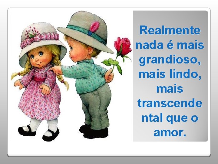 Realmente nada é mais grandioso, mais lindo, mais transcende ntal que o amor. 