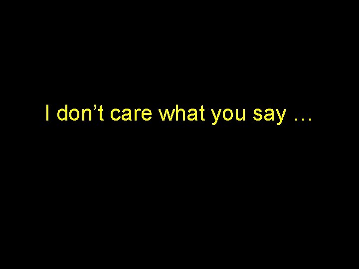 I don’t care what you say … I don’t care what you say …