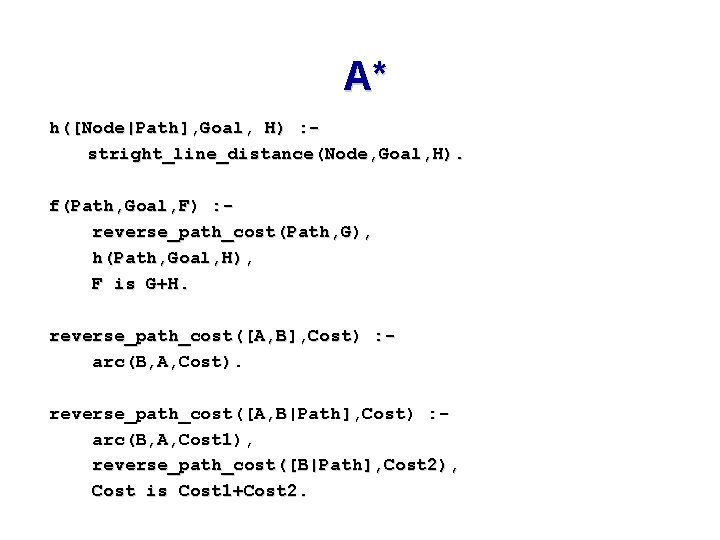A* h([Node|Path], Goal, H) : stright_line_distance(Node, Goal, H). f(Path, Goal, F) : reverse_path_cost(Path, G),
