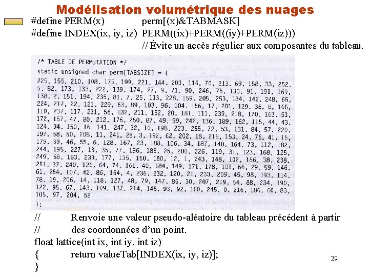 Modélisation volumétrique des nuages #define PERM(x) perm[(x)&TABMASK] #define INDEX(ix, iy, iz) PERM((ix)+PERM((iy)+PERM(iz))) // Évite