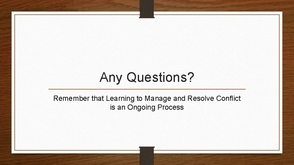 Any Questions? Remember that Learning to Manage and Resolve Conflict is an Ongoing Process