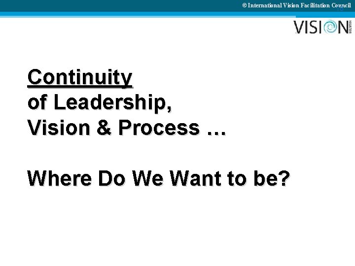 © International Vision Facilitation Council 18 Continuity of Leadership, Vision & Process … Where