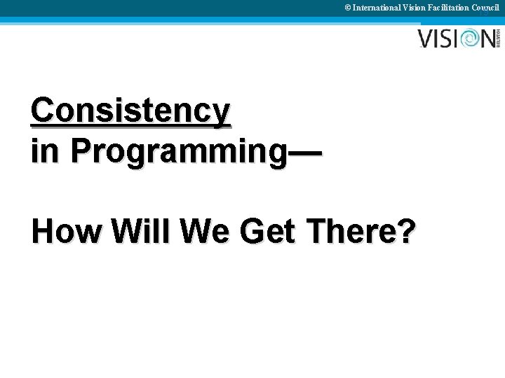 © International Vision Facilitation Council 19 Consistency in Programming— How Will We Get There?