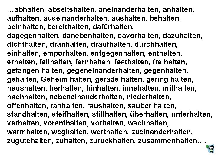 …abhalten, abseitshalten, aneinanderhalten, anhalten, aufhalten, auseinanderhalten, aushalten, beinhalten, bereithalten, dafürhalten, dagegenhalten, danebenhalten, davorhalten, dazuhalten,