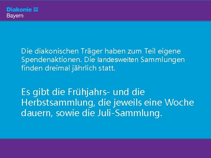 Die diakonischen Träger haben zum Teil eigene Spendenaktionen. Die landesweiten Sammlungen finden dreimal jährlich