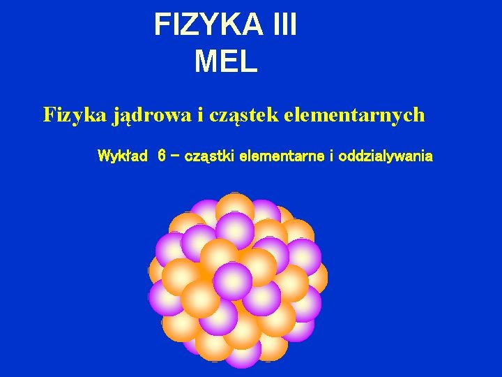 FIZYKA III MEL Fizyka jądrowa i cząstek elementarnych Wykład 6 – cząstki elementarne i