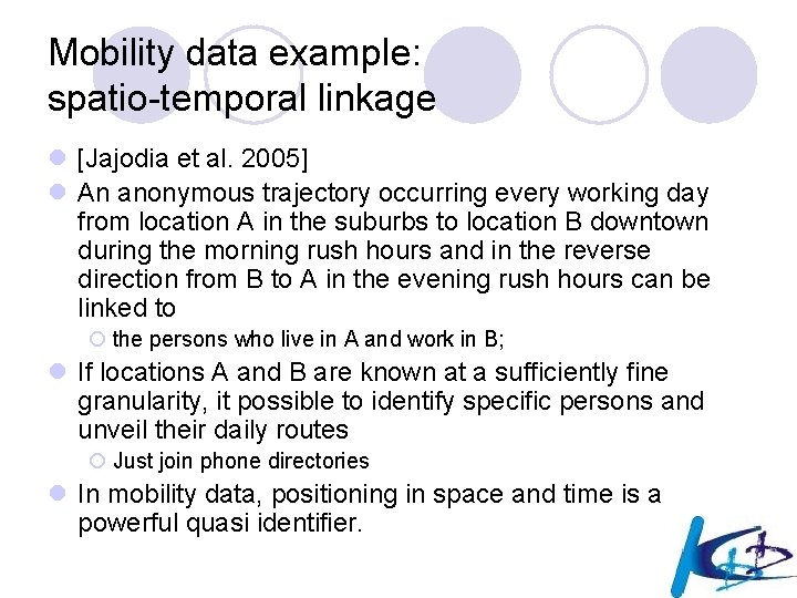 Mobility data example: spatio-temporal linkage l [Jajodia et al. 2005] l An anonymous trajectory