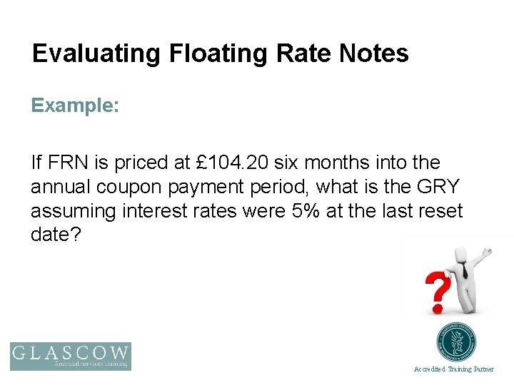 Evaluating Floating Rate Notes Example: If FRN is priced at £ 104. 20 six