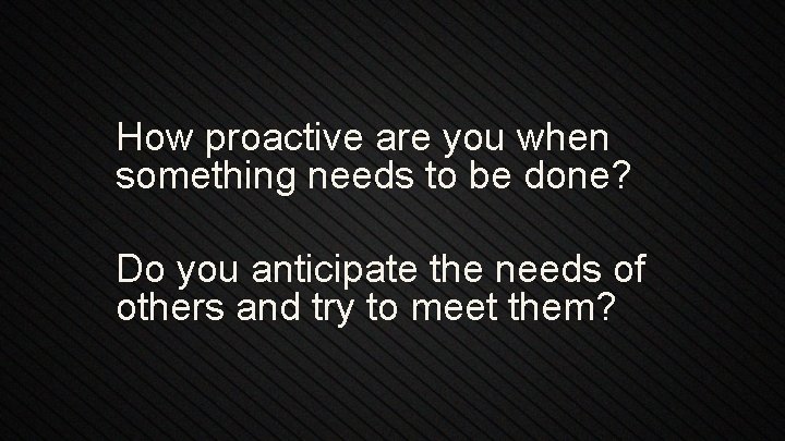 How proactive are you when something needs to be done? Do you anticipate the