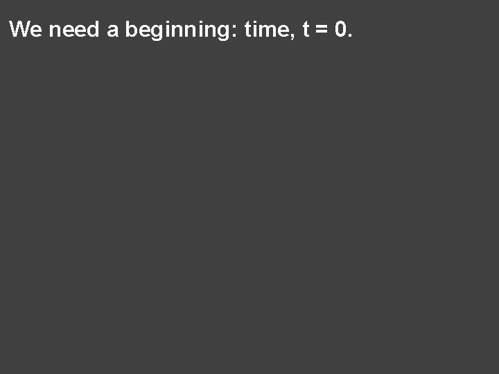 We need a beginning: time, t = 0. 