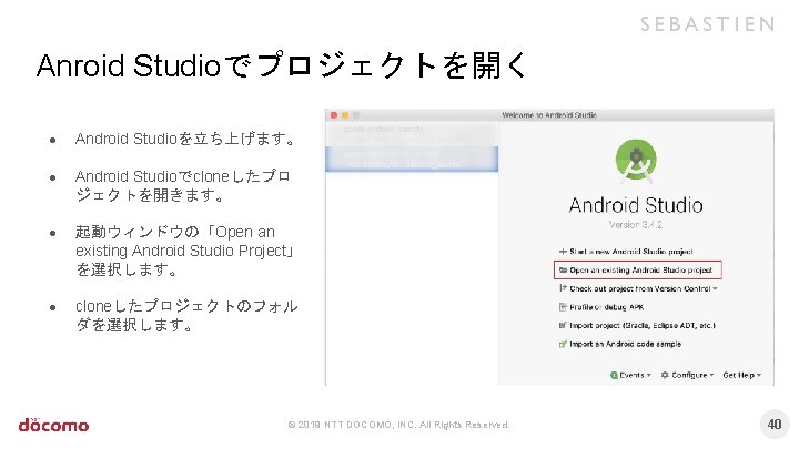 Anroid Studioでプロジェクトを開く ● Android Studioを立ち上げます。 ● Android Studioでcloneしたプロ ジェクトを開きます。 ● 起動ウィンドウの「Open an existing Android