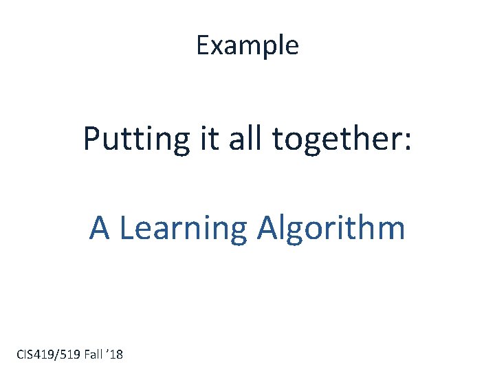 Example Putting it all together: A Learning Algorithm CIS 419/519 Fall ’ 18 