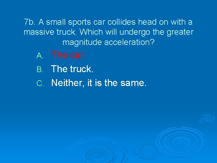 7 b. A small sports car collides head on with a massive truck. Which