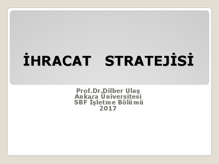 İHRACAT STRATEJİSİ Prof. Dr. Dilber Ulaş Ankara Üniversitesi SBF İşletme Bölümü 2017 