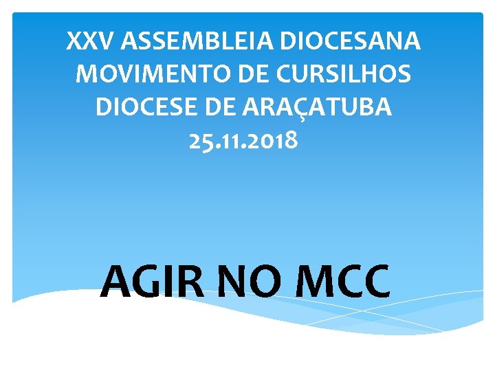 XXV ASSEMBLEIA DIOCESANA MOVIMENTO DE CURSILHOS DIOCESE DE ARAÇATUBA 25. 11. 2018 AGIR NO