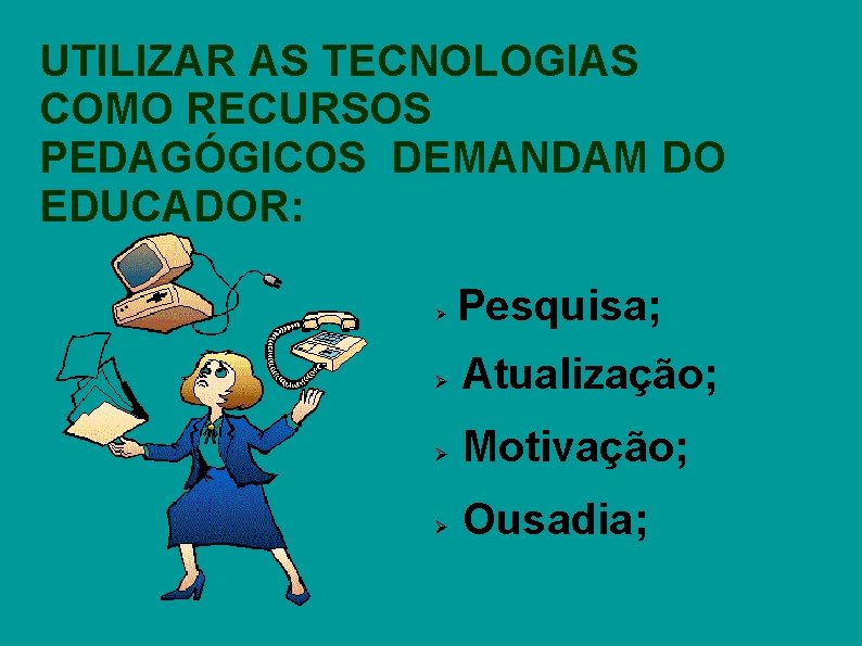 UTILIZAR AS TECNOLOGIAS COMO RECURSOS PEDAGÓGICOS DEMANDAM DO EDUCADOR: Pesquisa; Atualização; Motivação; Ousadia; 