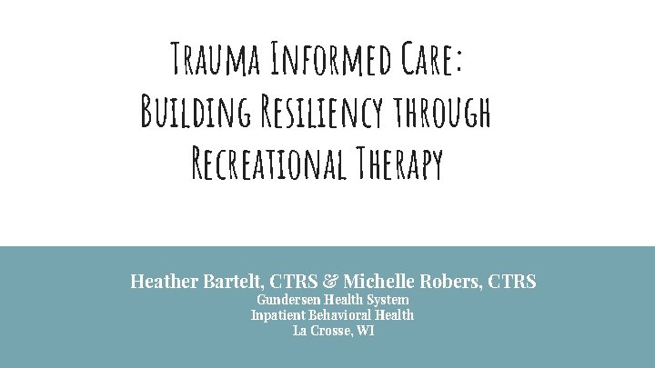 Trauma Informed Care: Building Resiliency through Recreational Therapy Heather Bartelt, CTRS & Michelle Robers,