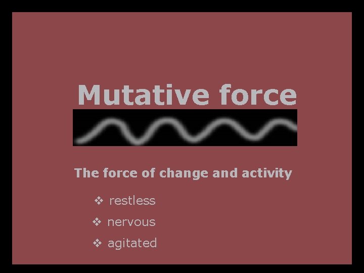 Mutative force The force of change and activity v restless v nervous v agitated