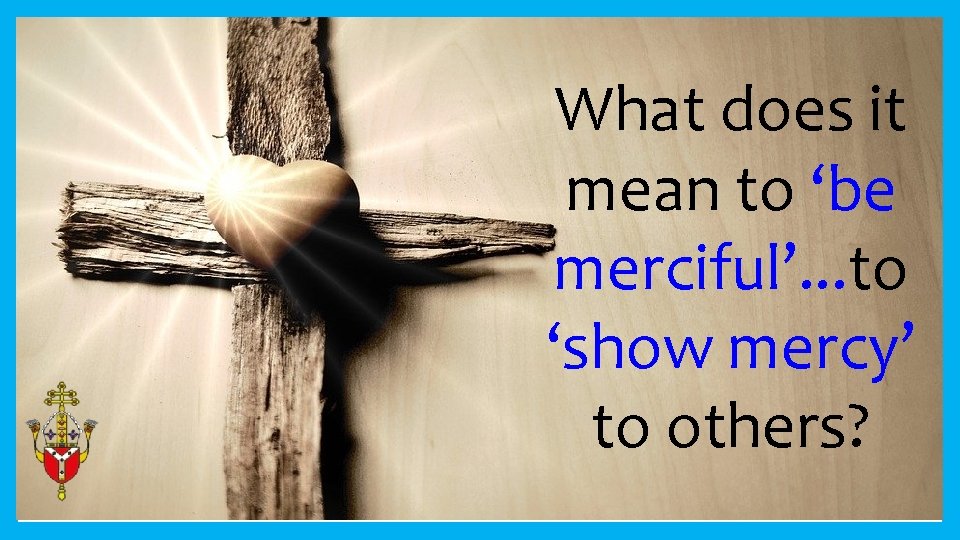What does it mean to ‘be merciful’. . . to ‘show mercy’ to others?