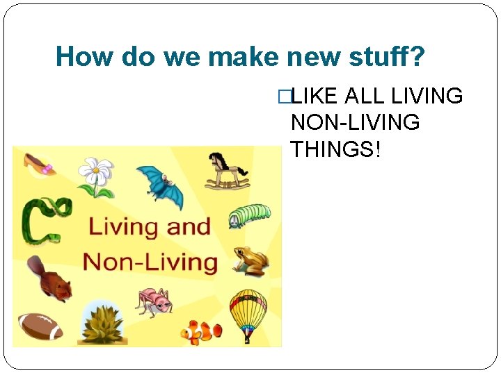 How do we make new stuff? �LIKE ALL LIVING NON-LIVING THINGS! 