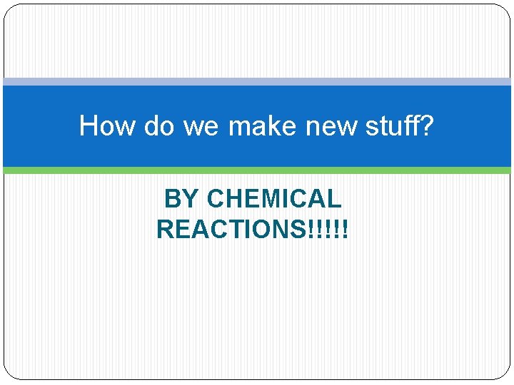 How do we make new stuff? BY CHEMICAL REACTIONS!!!!! 