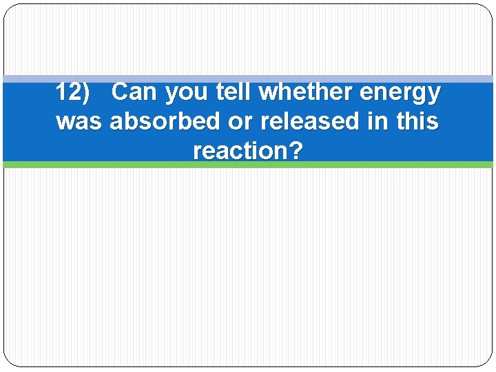 12) Can you tell whether energy was absorbed or released in this reaction? 