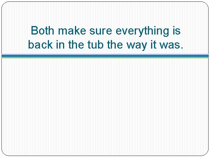 Both make sure everything is back in the tub the way it was. 