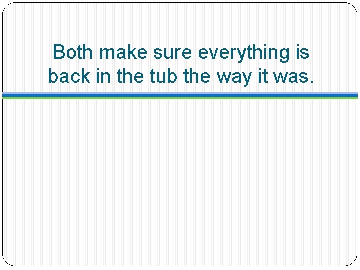 Both make sure everything is back in the tub the way it was. 