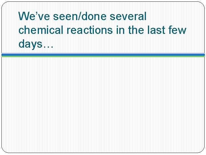 We’ve seen/done several chemical reactions in the last few days… 