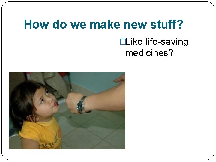 How do we make new stuff? �Like life-saving medicines? 