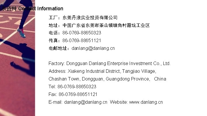 联系资料 Contact Information 厂：东莞丹浪实业投资有限公司 地址：中国广东省东莞市茶山镇塘角村霞坑 业区 电话： 86 -0769 -88650323 传真： 86 -0769 -88651121